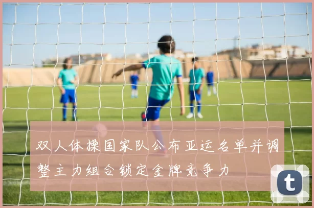 双人体操国家队公布亚运名单并调整主力组合锁定金牌竞争力