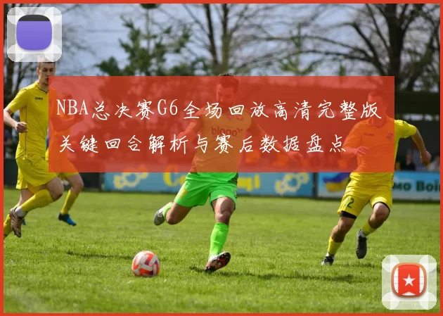 NBA总决赛G6全场回放高清完整版 关键回合解析与赛后数据盘点