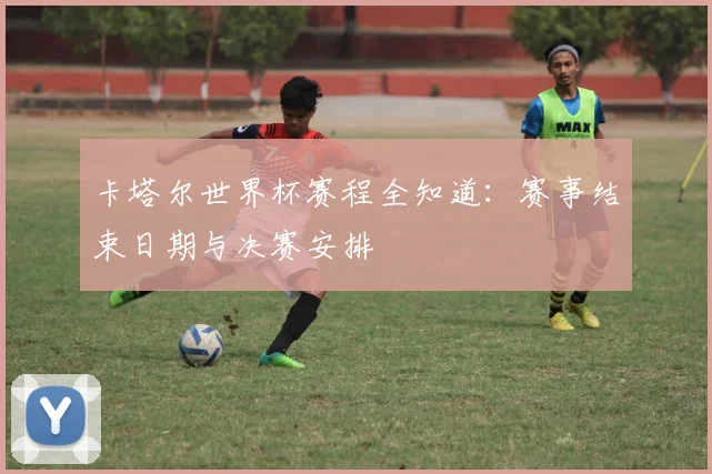 卡塔尔世界杯赛程全知道：赛事结束日期与决赛安排