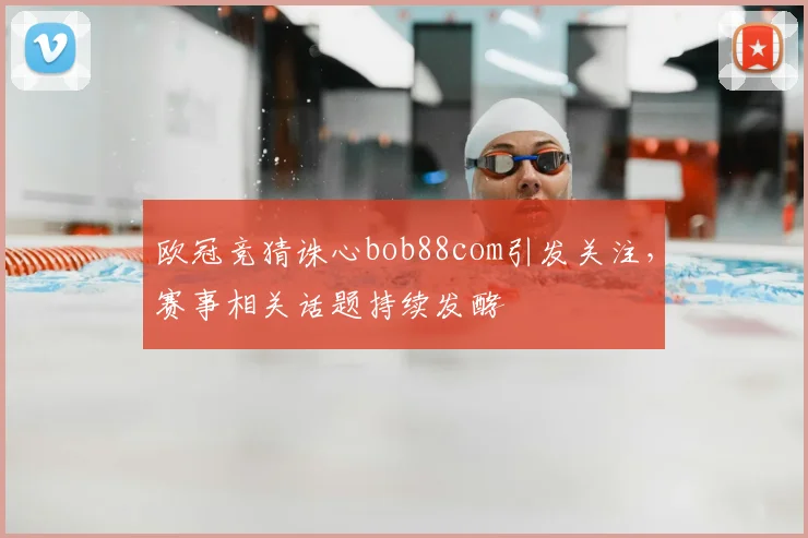 欧冠竞猜诛心bob88com引发关注,赛事相关话题持续发酵