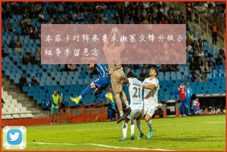 本菲卡对阵弗鲁米嫩塞交锋升级小组争夺留悬念