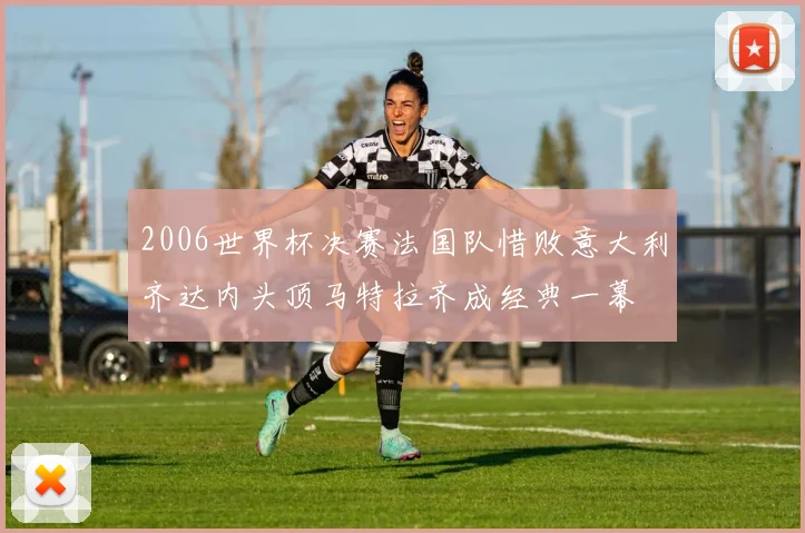 2006世界杯决赛法国队惜败意大利齐达内头顶马特拉齐成经典一幕