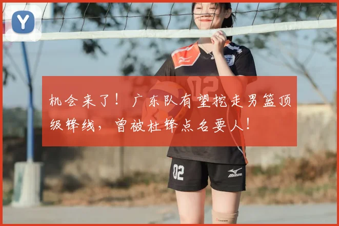机会来了!广东队有望挖走男篮顶级锋线,曾被杜锋点名要人!