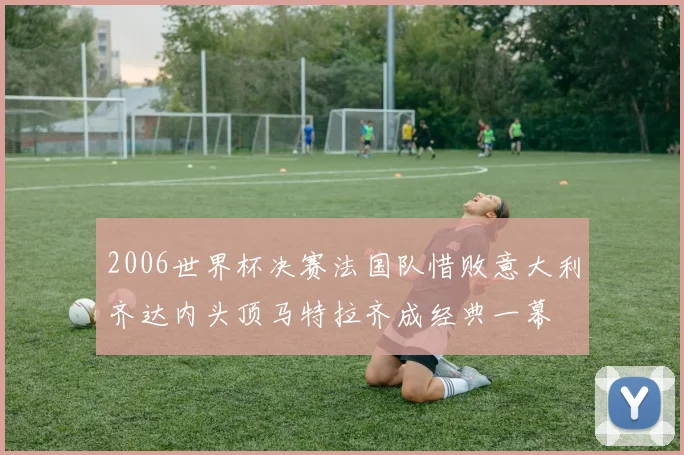 2006世界杯决赛法国队惜败意大利齐达内头顶马特拉齐成经典一幕