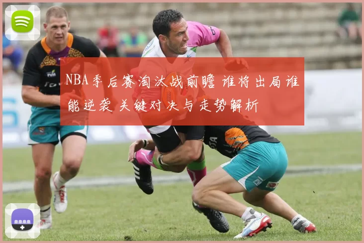 NBA季后赛淘汰战前瞻 谁将出局谁能逆袭 关键对决与走势解析