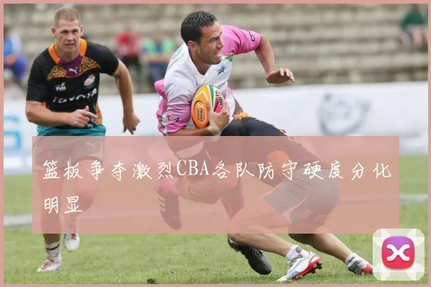 篮板争夺激烈CBA各队防守硬度分化明显