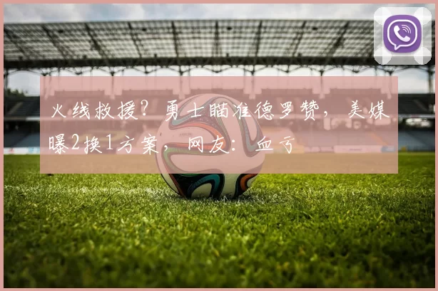 火线救援？勇士瞄准德罗赞，美媒曝2换1方案，网友：血亏