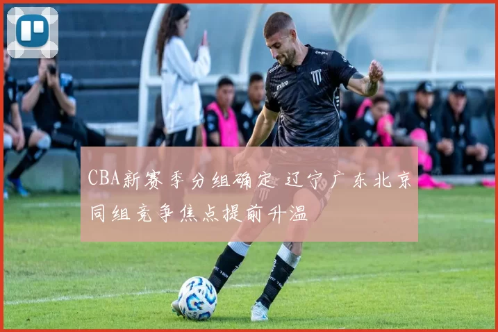 CBA新赛季分组确定 辽宁广东北京同组竞争焦点提前升温