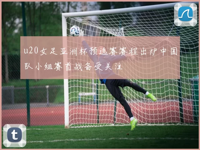 u20女足亚洲杯预选赛赛程出炉中国队小组赛首战备受关注