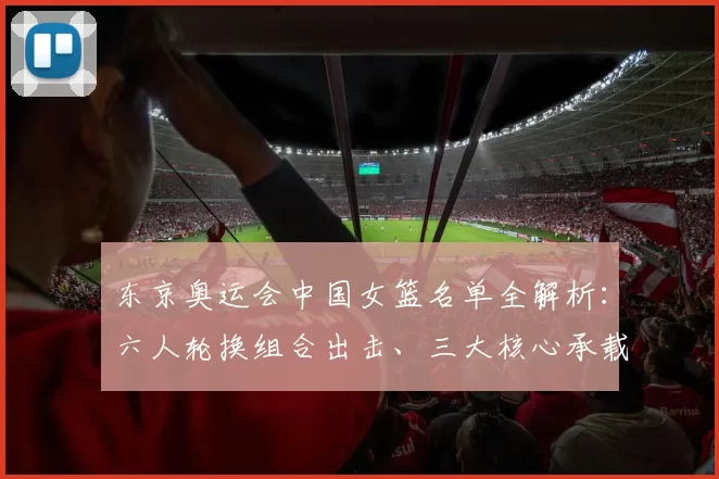 东京奥运会中国女篮名单全解析:六人轮换组合出击、三大核心承载夺金梦想