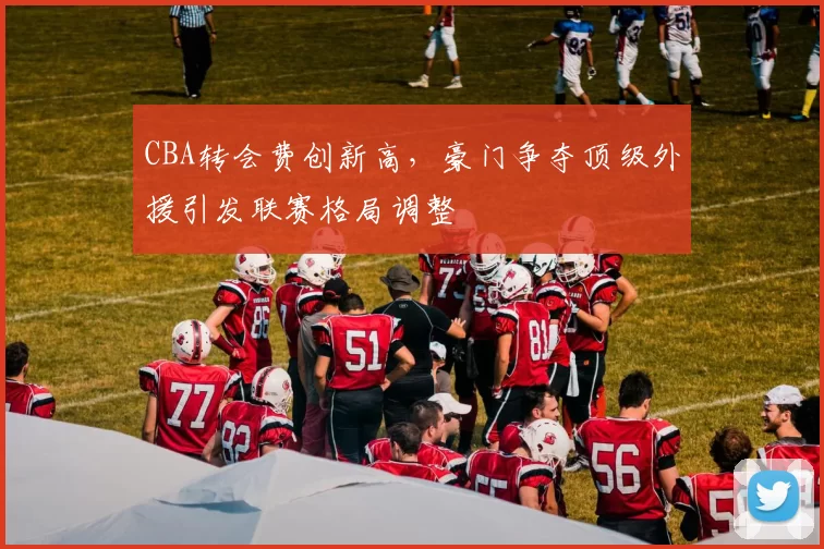 CBA转会费创新高，豪门争夺顶级外援引发联赛格局调整