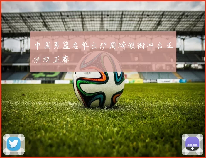 中国男篮名单出炉周琦领衔冲击亚洲杯正赛