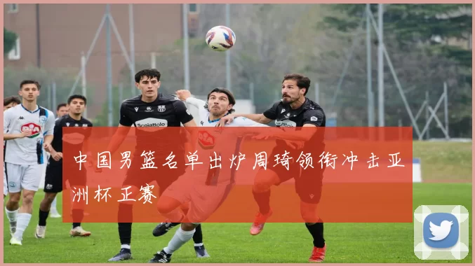 中国男篮名单出炉周琦领衔冲击亚洲杯正赛