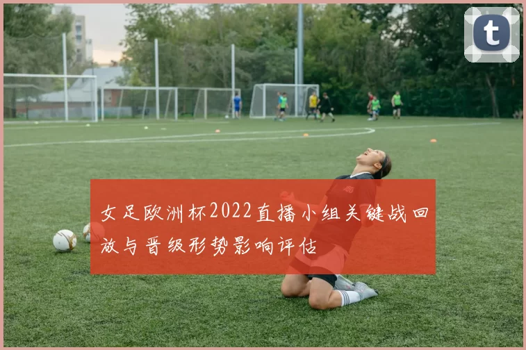 女足欧洲杯2022直播小组关键战回放与晋级形势影响评估