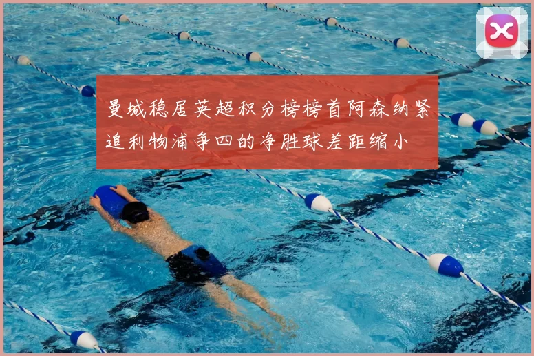 曼城稳居英超积分榜榜首阿森纳紧追利物浦争四的净胜球差距缩小