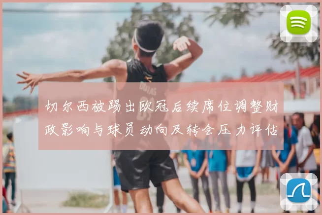 切尔西被踢出欧冠后续席位调整财政影响与球员动向及转会压力评估