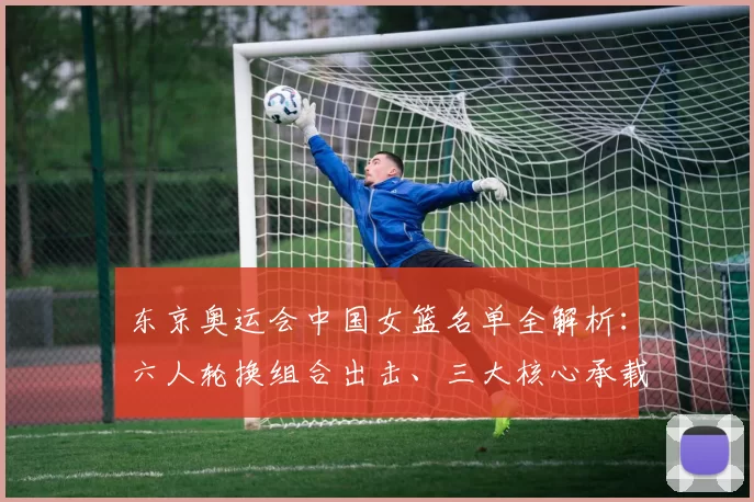 东京奥运会中国女篮名单全解析:六人轮换组合出击、三大核心承载夺金梦想