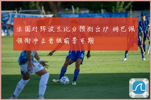 法国对阵波兰比分预测出炉 姆巴佩领衔冲击晋级前景可期