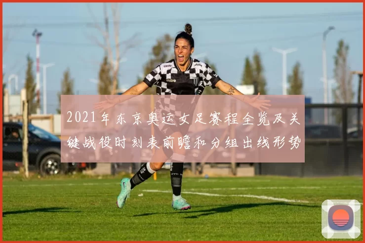 2021年东京奥运女足赛程全览及关键战役时刻表前瞻和分组出线形势