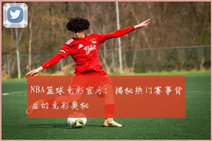 NBA篮球竞彩官方：揭秘热门赛事背后的竞彩奥秘