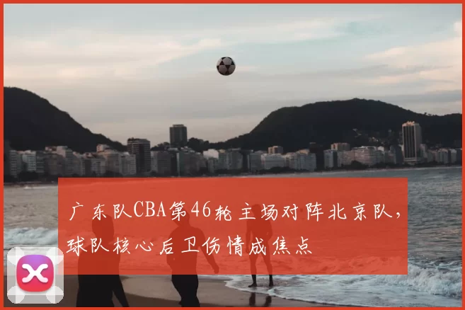 广东队CBA第46轮主场对阵北京队,球队核心后卫伤情成焦点