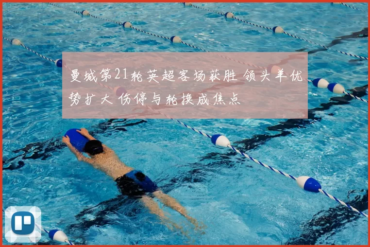 曼城第21轮英超客场获胜 领头羊优势扩大 伤停与轮换成焦点