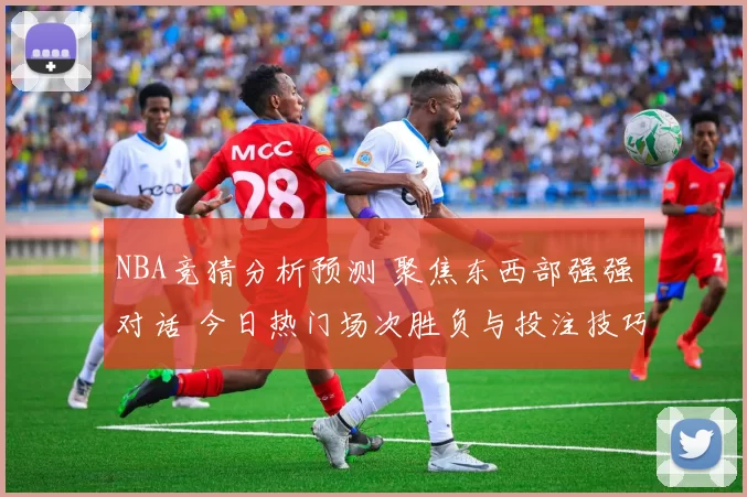 NBA竞猜分析预测 聚焦东西部强强对话 今日热门场次胜负与投注技巧解析