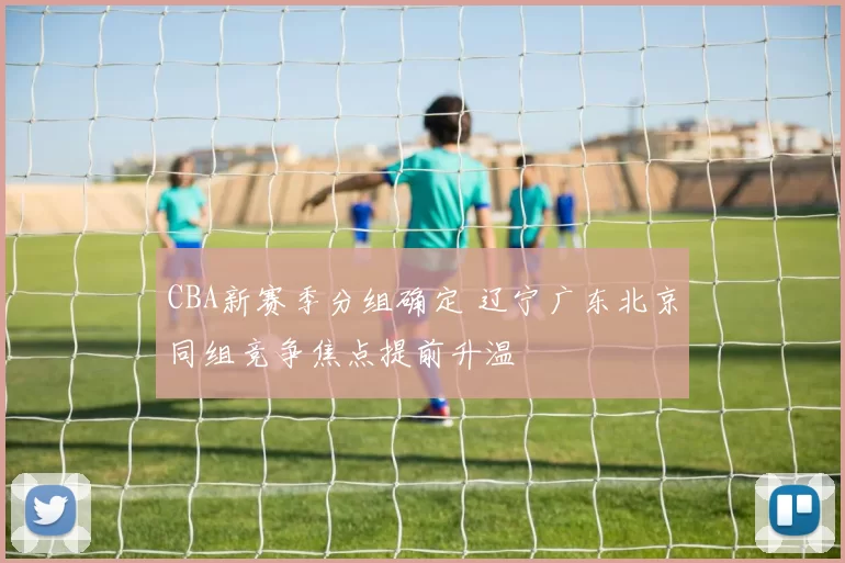 CBA新赛季分组确定 辽宁广东北京同组竞争焦点提前升温