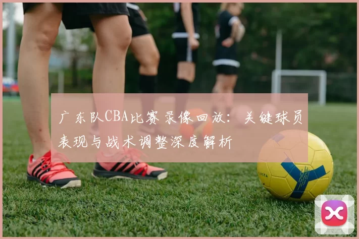 广东队CBA比赛录像回放:关键球员表现与战术调整深度解析