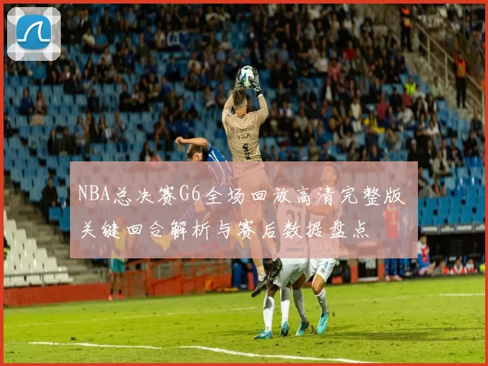 NBA总决赛G6全场回放高清完整版 关键回合解析与赛后数据盘点