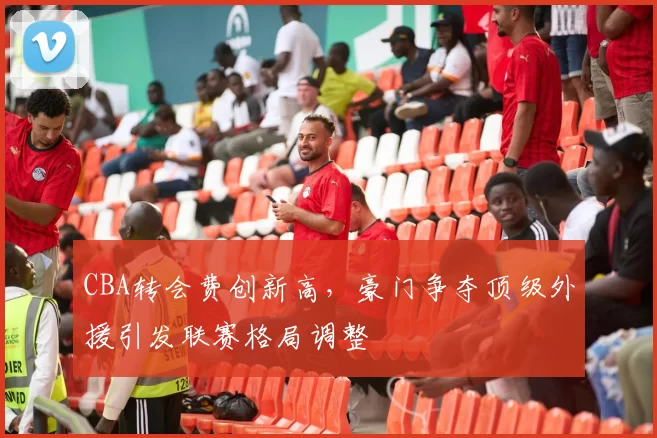 CBA转会费创新高，豪门争夺顶级外援引发联赛格局调整