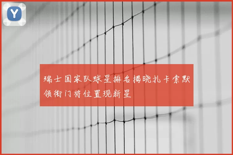 瑞士国家队球星排名揭晓扎卡索默领衔门将位置现新星
