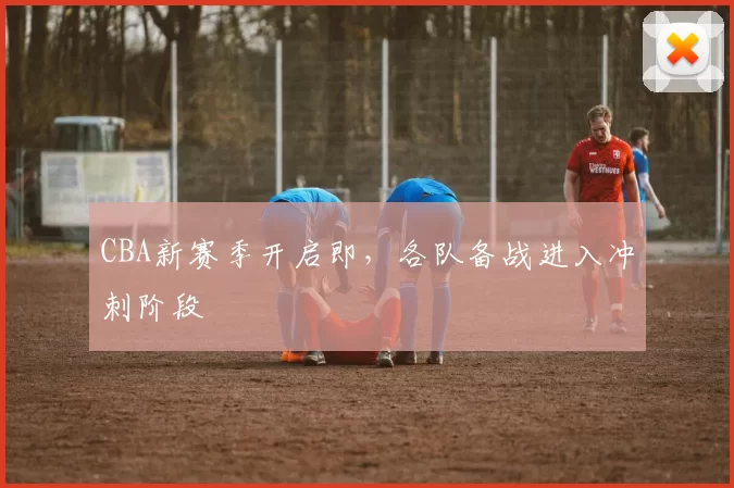CBA新赛季开启即，各队备战进入冲刺阶段
