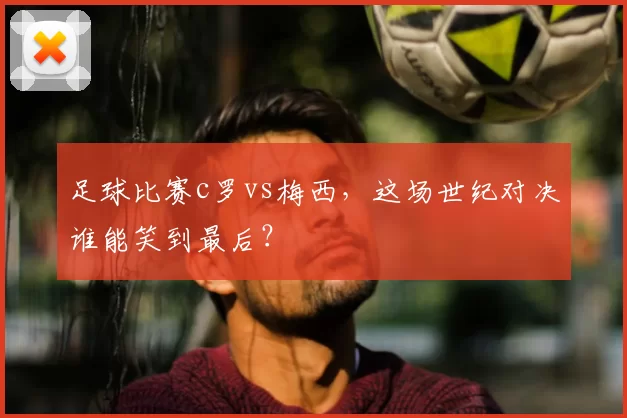 足球比赛c罗vs梅西，这场世纪对决谁能笑到最后？