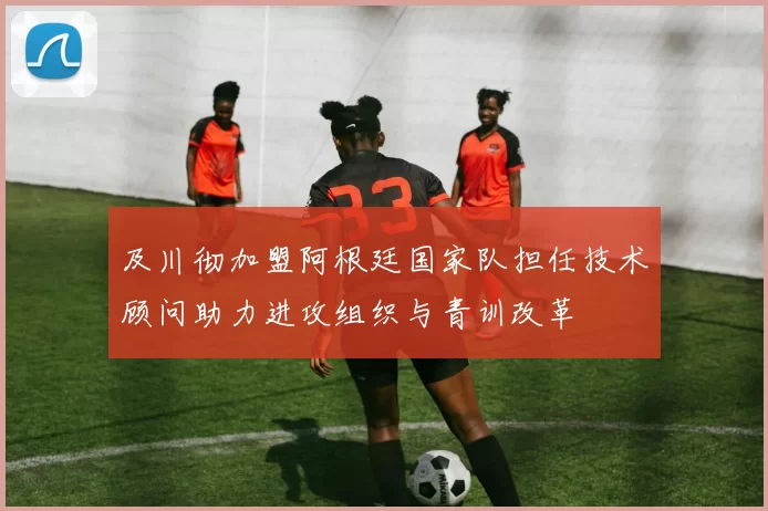 及川彻加盟阿根廷国家队担任技术顾问助力进攻组织与青训改革
