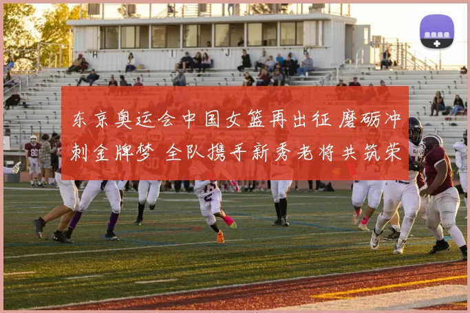 东京奥运会中国女篮再出征 磨砺冲刺金牌梦 全队携手新秀老将共筑荣