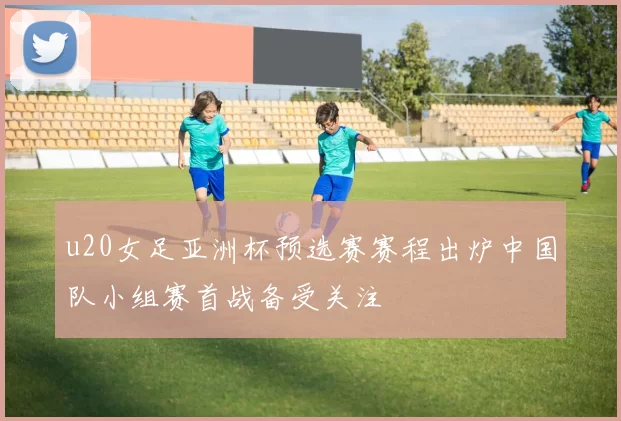 u20女足亚洲杯预选赛赛程出炉中国队小组赛首战备受关注