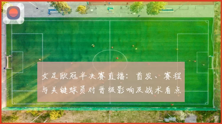 女足欧冠半决赛直播：首发、赛程与关键球员对晋级影响及战术看点