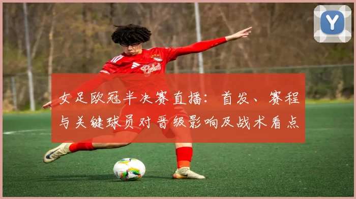 女足欧冠半决赛直播：首发、赛程与关键球员对晋级影响及战术看点