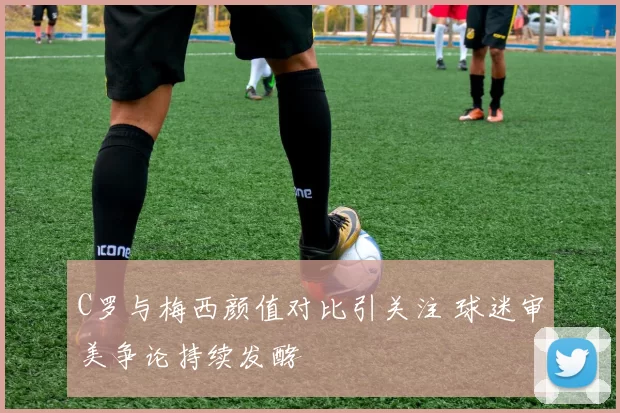 C罗与梅西颜值对比引关注 球迷审美争论持续发酵