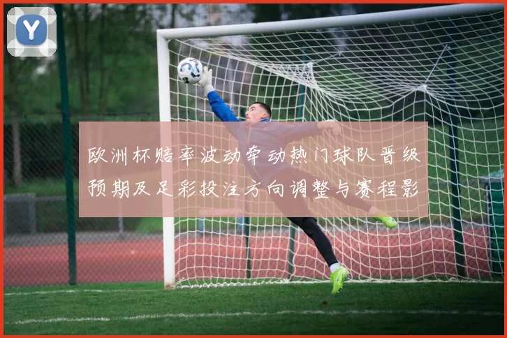 欧洲杯赔率波动牵动热门球队晋级预期及足彩投注方向调整与赛程影响