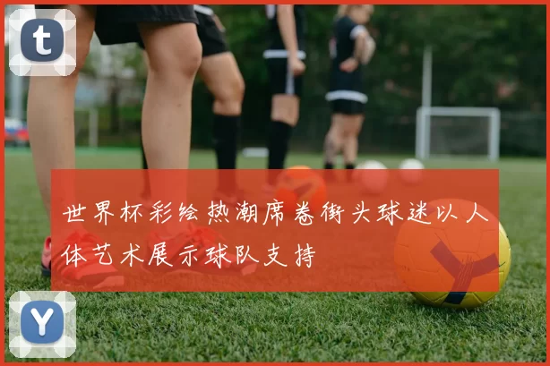 世界杯彩绘热潮席卷街头球迷以人体艺术展示球队支持