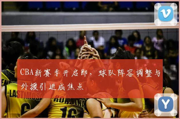 CBA新赛季开启即,球队阵容调整与外援引进成焦点