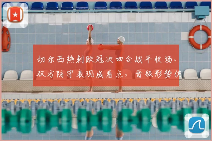 切尔西热刺欧冠次回合战平收场，双方防守表现成看点，晋级形势仍未明朗