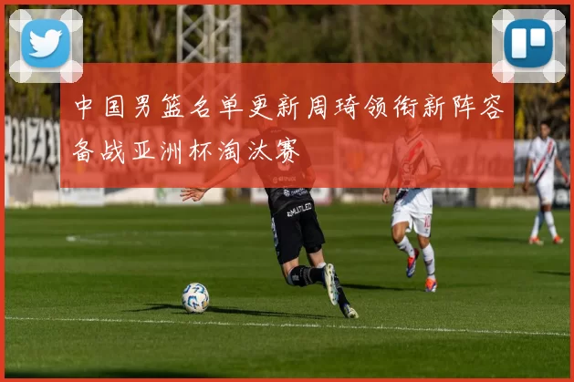 中国男篮名单更新周琦领衔新阵容备战亚洲杯淘汰赛