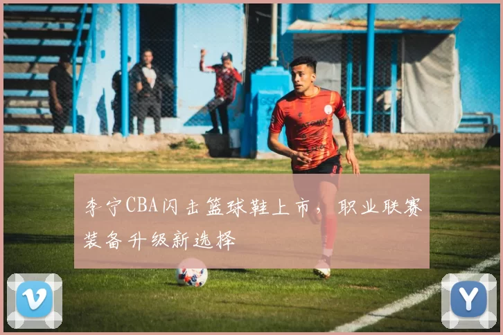 李宁CBA闪击篮球鞋上市，职业联赛装备升级新选择