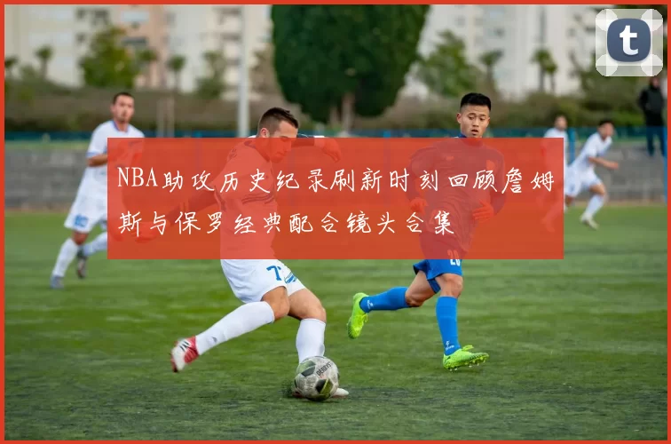 NBA助攻历史纪录刷新时刻回顾詹姆斯与保罗经典配合镜头合集