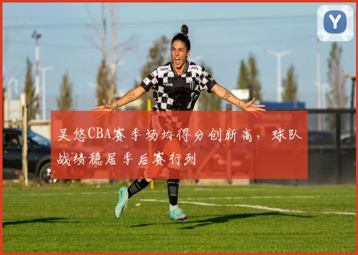 吴悠CBA赛季场均得分创新高，球队战绩稳居季后赛行列