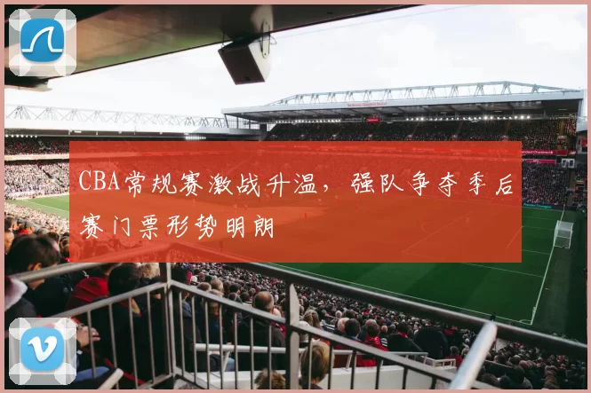 CBA常规赛激战升温，强队争夺季后赛门票形势明朗