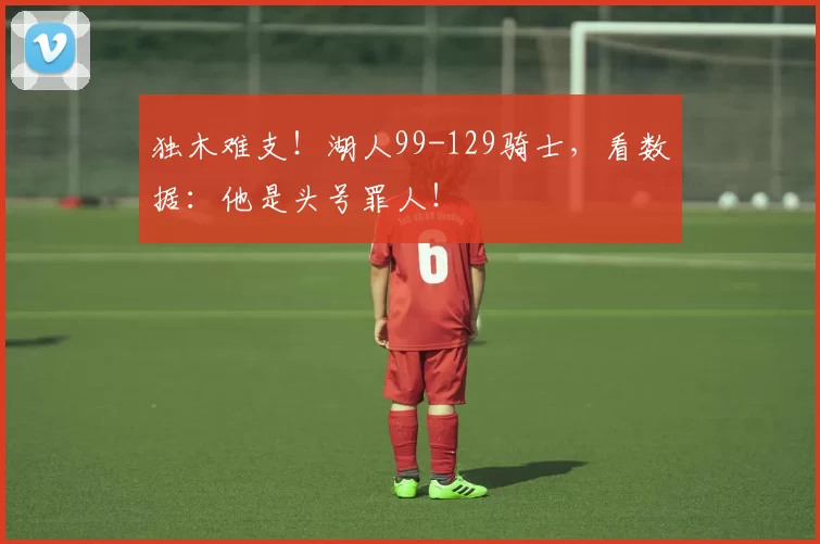 独木难支！湖人99-129骑士，看数据：他是头号罪人！